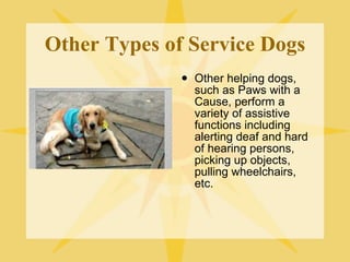 Other Types of Service Dogs Other helping dogs, such as Paws with a Cause, perform a variety of assistive functions including alerting deaf and hard of hearing persons, picking up objects, pulling wheelchairs, etc. 