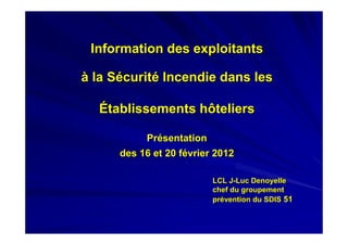 Information des exploitants

à la Sécurité Incendie dans les

  Établissements hôteliers

           Présentation
      des 16 et 20 février 2012

                          LCL J-Luc Denoyelle
                          chef du groupement
                          prévention du SDIS 51
 