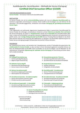 Ausbildungsreihe ‚ServicEducation – Methodik der Service-Erbringung‘
Certified Chief Servuction Officer (CCSOf)
servicEvolution – Schöne Aussicht 41 – 65396 Walluf | E-Mail: Paul.G.Huppertz@servicevolution.com
Festnetztelefon: +49-6123-74 04 16 | Mobilnetztelefon: +49-1520-9 84 59 62
EINFÜHRUNGSSEMINAR 20 (ES20)
Service Provider – Von Service-Trilemma bis Geschäftsmodell
MOTIVATION
Ein Service Provider, der sich als rechenschaftsfähig erweisen will, muss ein adäquates Geschäftsmodell sys-
tematisch ausgestalten und konsequent umsetzen. Damit schafft er die Grundlagen und den Rahmen für die
adressaten- und anforderungsgerechte, verlässliche und rentable Erbringung der geschäftsprozessrelevanten
Service-Typen.
INHALTE
3 klar abgesteckte und aufeinander abgestimmte Hauptelemente bilden im generischen Geschäftsmodell für
Service Provider die schlüssigen und belastbaren Antworten auf das Trilemma aus Qualität, Preis und Kosten
der Service-Erbringung. Aus diesen 3 Hauptelementen werden die 9 Teilmodelle des Geschäftsmodells abge-
leitet, in denen die wirtschaftlich und operativ relevanten Aufgabenbereiche strukturiert und systematisch aus-
gefüllt werden. Das 5-stufige Reifegradmodell ServProMM (Service Providing Maturity Model) ist das Binde-
glied zwischen Planung und Umsetzung aller Maßnahmen zur gezielten und dauerhaften Optimierung der lau-
fenden Service-Erbringung bezüglich Verlässlichkeit & Sicherheit, Effizienz & Kosten.
ERGEBNISSE
Die TeilnehmerInnen kennen und verstehen die 3 Hauptelemente und die 9 Teilmodelle des generischen Ge-
schäftsmodells für Service Provider, so dass sie diese in ihrem Verantwortungsbereich anwenden können auf
Basis des Reifegradmodells ServProMM. Damit erschließen sie sich die Grundlagen und die Methoden für die
systematische und gezielte Optimierung der laufenden Service-Erbringung mit Ausrichtung auf deren dauer-
haft rentable Gestaltung.
AGENDA
01. Leitbegriff Servicialisierung
 Herleitung & Begriffsprägung
 Abgrenzung & Positionierung
02. Herausforderung Service-Trilemma
 Servuktionsqualität & Servuktionspreis
 Servuktionskosten & Servuktionsrentabilität
03. Definition Service-Begriff
 Wortherkunft & Wortbedeutung
 Service-Essenz & Service-Begriff
04. Hauptrolle Service-Konsument
 Auslöser & Adressat
 Erfolgsfaktor & Wertschöpfer
05. Rahmen Servuktionsmodell
 Servuktionsumgebung & Hauptrollen
 Aktionssphären & Interaktionen
06. Geschäftsmodell - Grundelemente
 Service-Trilemma & Lösungsansatz
 3 Hauptelemente & 9 Teilmodelle
07. Servuktionsversprechen - Servuktionsangebot
 Service-Konsumenten & Service-Typen
 Erfordernisse & Servuktionsqualität
08. Servuktionskonzept - Servuktionsmethodik
 Servuktionsversprechen & Einhaltung
 Gesamtkonzept & Hauptmethoden
09. Servuktionsertragsmodell – S.-Rentabilität
 Servuktionsaufträge & Servuktionsumsätze
 Servuktionsaufwand & Refinanzierung
10. Teilmodelle - Aufgabengestaltung
 Themenbereiche & Modellinhalte
 Zusammenhänge & Wechselwirkungen
11. Service Providing Maturity Model
 Reifegrade & Reifekriterien
 Reifungsschritte & Verifizierung
Seminarausschreibung,
Seminarunterlagen
& Seminarbuchung
http://en.xing-events.com/ES20_2017-01-25
http://en.xing-events.com/ES20_2017-03-08
http://en.xing-events.com/ES20_2017-04-26
http://en.xing-events.com/ES20_2017-06-21
 