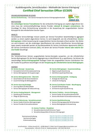 Ausbildungsreihe ‚ServicEducation – Methodik der Service-Erbringung‘
Certified Chief Servuction Officer (CCSOf)
servicEvolution – Schöne Aussicht 41 – 65396 Walluf | E-Mail: Paul.G.Huppertz@servicevolution.com
Festnetztelefon: +49-6123-74 04 16 | Mobilnetztelefon: +49-1520-9 84 59 62
GRUNDLAGENSEMINAR 40 (GS40)
Service-Orchestrierung – Von Service-Konzept bis Service-Erbringungsbereitschaft
MOTIVATION
Die echtzeitigen Service-Transaktionen für die verlässliche & spezifikationsgemäße Erbringung von
explizit abgerufenen, jeweils einzelnen & einmaligen Services muss der rechenschaftspflichtige Ser-
vice Provider rationell & stringent orchestrieren. Als Grundlage für diese Orchestrierung verwendet
er die Auswertung der ausgearbeiteten Service-Konzepte für die erforderlichen Service-Typen.
INHALTE
Verschiedene Service-Beiträge müssen jeweils per Service-Transaktion bewerkstelligt & aggregiert
werden zu einem explizit abgerufenen Service. Es wird dargestellt, wie die erforderlichen Service-
Beitragstypen mittels Auswertung der ausgearbeiteten Service-Konzepte erfasst werden. Des Weite-
ren wird erläutert, wie die eindeutigen Spezifikationen der präzise identifizierten Service-Beitrags-
typen jeweils verwendet werden als Kernbestandteile für Service Contribution Agreements (SCA) o-
der Service Contribution Contracts (SCC), mit denen der Service Provider interne oder externe Ser-
vice Feeder beauftragt.
ERGEBNISSE
Die TeilnehmerInnen können ausgearbeitete Service-Konzepte auswerten, um die erforderlichen
Service-Beitragstypen für die Service-Aggregierung zu identifizieren & zu spezifizieren. Sie können die
zweckmäßige Service-Erbringungstiefe festlegen sowie die ausgewählten Service Contribution Fee-
der fundiert & qualifiziert beauftragen mit der Einspeisung der erforderlichen Service-Beitragstypen.
AGENDA
01. Service-Konzept - Auswertung
 Konzeptelemente & Konzeptauswertung
 Service-Beitragstypen & Gruppierungen
02. Service-Beitragstypen - Zusammenstellung
 Abgrenzung & Assoziierung
 Identifizierung & Spezifizierung
03. Service-Beitragshierarchie - Übersicht
 Gesamtübersicht & Hierarchieebenen
 Zusammenhänge & Abhängigkeiten
04. Service-Erbringungstiefe - Festlegung
 Analogie & Erläuterung
 Leitsatz & Festlegung
05. Service Sourcing-Strategie
 Sourcing-Matrix & Matrixfelder
 Service-Beitragstypen & Feldzuordnung
06. Service Contribution Feeder - Beauftragung
 Auswahl & Beauftragung
 Orchestrierung & Koordinierung
07. Service Feeding Network - Management
 Gestaltung & Entwicklung
 Pflege & Optimierung
08. Service-Triathlon – Service-Erbringung
 Service Feeder & Servuktionsbereitschaft
 Service-Abrufraten & Servuktionssteuerung
09. Service-Fakturierung - Servuktionsumsatz
 Service Feeder & Service-Beitragsmengen
 Service Provider & Servuktionskosten
10. Service-Qualitätssicherung
 Service-Erbringungspunkte & Stichproben
 Service-Beitragstypen & Auswertung
11. Service-Triathlon - Disziplinen
 Servuktionsbereitschaft & Service-Typen
 Servuktionskapazitäten & Service-Erbringungen
Seminarausschreibung,
Seminarunterlagen
& Seminarbuchung
http://en.xing-events.com/GS40_2017-02-08
http://en.xing-events.com/GS40_2017-03-22
http://en.xing-events.com/GS40_2017-05-17
http://en.xing-events.com/GS40_2017-07-05
 