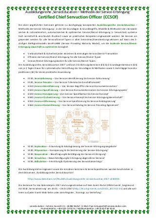 Ausbildungsreihe ‚ServicEducation – Methodik der Service-Erbringung‘
Certified Chief Servuction Officer (CCSOf)
servicEvolution – Schöne Aussicht 41 – 65396 Walluf | E-Mail: Paul.G.Huppertz@servicevolution.com
Festnetztelefon: +49-6123-74 04 16 | Mobilnetztelefon: +49-1520-9 84 59 62
Die oben angeführten Seminare gehören zu durchgängig konzipierten Ausbildungsreihe ‚ServicEducation –
Methodik der Service-Erbringung‘, in der die Grundlagen & Grundbegriffe, Modelle & Methoden der standardi-
sierten & rationalisierten, automatisierten & optimierten Service/Dienst-Erbringung (= Servuktion) systema-
tisch vermittelt & anschaulich illustriert sowie an praktischen Beispielen angewendet werden. Sie können an-
gewendet werden für alle Service/Dienst-Typen in allen Servistrien/Dienstleistungssektoren auf Basis des 5-
stufigen Reifegradmodells ServProMM (Service Providing Maturity Model), um die laufende Service/Dienst-
Erbringung dauerhaft zu optimieren bezüglich
 Verlässlichkeit & Sicherheit jeder einzelnen & einmaligen Service/Dienst-Transaktion
 Effizienz der Service/Dienst-Erbringung für alle Service/Dienst-Typen
 Service/Dienst-Erbringungskosten für alle Service/Dienst-Typen.
Die Ausbildungsreihe ‚ServicEducation 2017‘ umfasst 2 EinführungsSeminare (ES) & 6 GrundlagenSeminare (GS)
von je 2 Tagen Dauer für systematische Vermittlung der Grundlagen & Methoden sowie 5 mehrtägige ServicEx-
peditionen (SE) für deren praktische Anwendung:
 ES10 ‚Servicialisierung – Von Service-Identifizierung bis Service-Fakturierung‘
 ES20 ‚Service Provider – Von Service-Trilemma bis Geschäftsmodell‘
 GS10 ‚Service-Identifizierung – Von Service-Begriff bis Service-Konsumentennutzen‘
 GS20 ‚Service-Spezifizierung – Von Service-Konsumentennutzen bis Service-Erbringungspreis‘
 GS30 ‚Service-Konzipierung – Von Service-Spezifikation bis Service-Konzept‘
 GS40 ‚Service-Orchestrierung – Von Service-Konzept bis Service-Erbringungsbereitschaft‘
 GS50 ‚Service-Offerierung – Von Service-Spezifizierung bis Service-Katalogisierung‘
 GS60 ‚Service-Kommittierung – Von Service-Katalog bis Service Providing Agreement‘
 SE10 ‚Exploration – Erkundung & Katalogisierung der Service-Erbringungsangebote‘
 SE20 ‚Präparation – Konzipierung & Orchestrierung der Service-Erbringung‘
 SE30 ‚Kooperation – Beauftragung & Bestätigung der Service-Erbringung‘
 SE40 ‚Servuktion – Bewerkstelligung & Erbringung abgerufener Services‘
 SE50 ‚Kalkulation – Ermittlung & Optimierung des Servuktionsertrags‘
Die Ausbildungsreihe insgesamt sowie die einzelnen Seminare & ServicExpeditionen werden beschrieben in
dem Dokument ‚Ausbildungsreihe ‚ServicEducation‘.
http://www.slideshare.net/PaulGHz/ausbildungsreihe-serviceducation-2017-v010000
Die Seminare für das Kalenderjahr 2017 sind ausgeschrieben auf dem Event-Portal ‚XING-Events‘, beginnend
mit ES10 ‚Servicialisierung‘ am 23.01. – 24.01.2017 (http://en.xing-events.com/ES10_2017-01-23) und alle wei-
teren auf jeder Event-Web-Seite unter dem Register ‚Trainings zur Vertiefung‘.
 