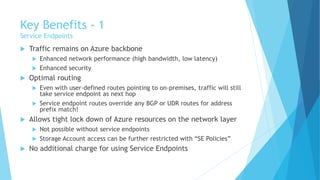 Key Benefits - 1
Service Endpoints
 Traffic remains on Azure backbone
 Enhanced network performance (high bandwidth, low latency)
 Enhanced security
 Optimal routing
 Even with user-defined routes pointing to on-premises, traffic will still
take service endpoint as next hop
 Service endpoint routes override any BGP or UDR routes for address
prefix match!
 Allows tight lock down of Azure resources on the network layer
 Not possible without service endpoints
 Storage Account access can be further restricted with “SE Policies”
 No additional charge for using Service Endpoints
 