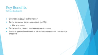 Key Benefits
Private Endpoints
 Eliminates exposure to the Internet
 Can be consumed by services outside the VNet
 Like on-premises
 Can be used to connect to resources across regions
 Supports approval workflow & a lot more Azure resources than service
endpoints
 
