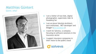 Matthias Güntert
Günni, who?
 I am a father of two kids, digital
photographer, supermoto rider &
Husaberg fan
 I am an Azure Solution Architect,
tech enthusiast, .NET developer and
blogger (www.azureblue.io)
 I work for Solveva, a company
focusing on software solutions in the
insurance sector
 I support insurance companies in
their move to the public cloud
 