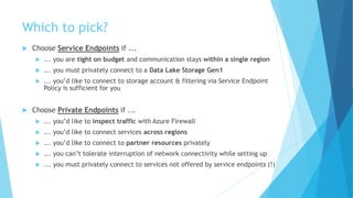 Which to pick?
 Choose Service Endpoints if ...
 ... you are tight on budget and communication stays within a single region
 ... you must privately connect to a Data Lake Storage Gen1
 ... you’d like to connect to storage account & filtering via Service Endpoint
Policy is sufficient for you
 Choose Private Endpoints if ...
 ... you’d like to inspect traffic with Azure Firewall
 ... you’d like to connect services across regions
 ... you’d like to connect to partner resources privately
 ... you can’t tolerate interruption of network connectivity while setting up
 ... you must privately connect to services not offered by service endpoints (!)
 