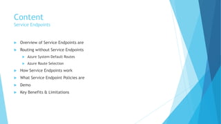 Content
Service Endpoints
 Overview of Service Endpoints are
 Routing without Service Endpoints
 Azure System Default Routes
 Azure Route Selection
 How Service Endpoints work
 What Service Endpoint Policies are
 Demo
 Key Benefits & Limitations
 