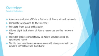 Overview
Service Endpoints
 A service endpoint (SE) is a feature of Azure virtual network
 Eliminates exposure to the Internet
 Protects from data exfiltration
 Allows tight lock down of Azure resources on the network
layer
 Provides direct connectivity to Azure services over an
optimized route
 Traffic destined to Azure resources will always remain on
Azure’s infrastructure backbone
 