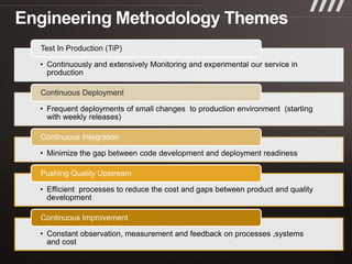 Test In Production (TiP)

• Continuously and extensively Monitoring and experimental our service in
  production

Continuous Deployment

• Frequent deployments of small changes to production environment (starting
  with weekly releases)

Continuous Integration

• Minimize the gap between code development and deployment readiness

Pushing Quality Upstream

• Efficient processes to reduce the cost and gaps between product and quality
  development

Continuous Improvement

• Constant observation, measurement and feedback on processes ,systems
  and cost
 