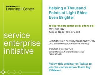 Helping a Thousand
Points of Light Shine
Even Brighter
To hear the presentation by phone call:
(914) 614-3221
Access Code: 405-972-834
Jennifer Bennett @JenBennettCVA
CVA, Senior Manager, Education & Training
Yvonne Siu Turner
Senior Manager, Nonprofit Knowledge
Points of Light
Follow this webinar on Twitter to
join the conversation! Hash tag:
#VMlearn
 