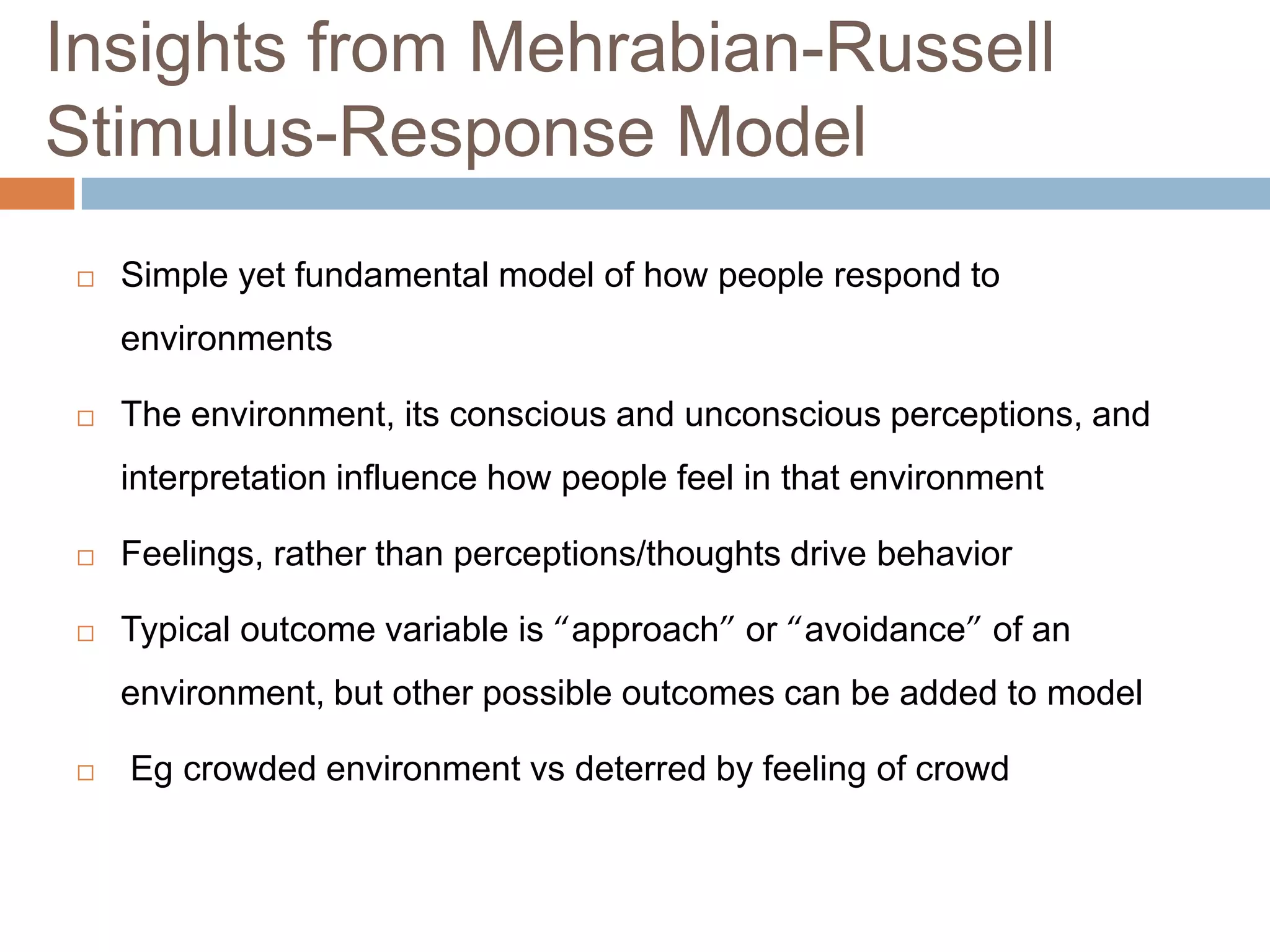 Insights from Mehrabian-Russell
Stimulus-Response Model
 Simple yet fundamental model of how people respond to
environments
 The environment, its conscious and unconscious perceptions, and
interpretation influence how people feel in that environment
 Feelings, rather than perceptions/thoughts drive behavior
 Typical outcome variable is “approach” or “avoidance” of an
environment, but other possible outcomes can be added to model
 Eg crowded environment vs deterred by feeling of crowd
 