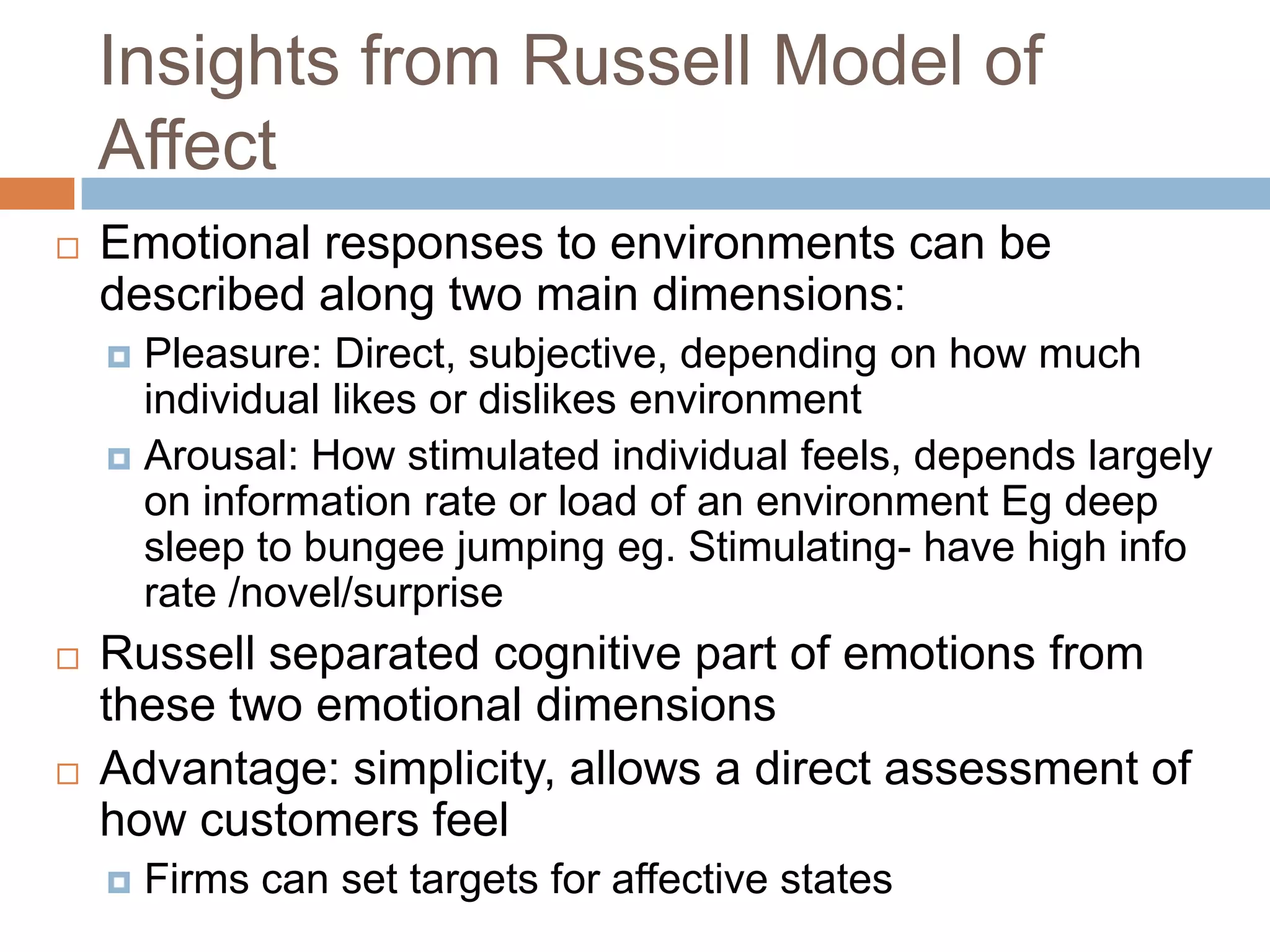 Insights from Russell Model of
Affect
 Emotional responses to environments can be
described along two main dimensions:
 Pleasure: Direct, subjective, depending on how much
individual likes or dislikes environment
 Arousal: How stimulated individual feels, depends largely
on information rate or load of an environment Eg deep
sleep to bungee jumping eg. Stimulating- have high info
rate /novel/surprise
 Russell separated cognitive part of emotions from
these two emotional dimensions
 Advantage: simplicity, allows a direct assessment of
how customers feel
 Firms can set targets for affective states
 