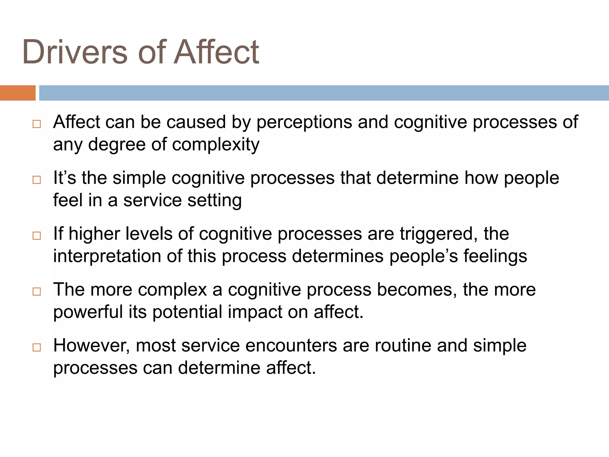 Drivers of Affect
 Affect can be caused by perceptions and cognitive processes of
any degree of complexity
 It’s the simple cognitive processes that determine how people
feel in a service setting
 If higher levels of cognitive processes are triggered, the
interpretation of this process determines people’s feelings
 The more complex a cognitive process becomes, the more
powerful its potential impact on affect.
 However, most service encounters are routine and simple
processes can determine affect.
 