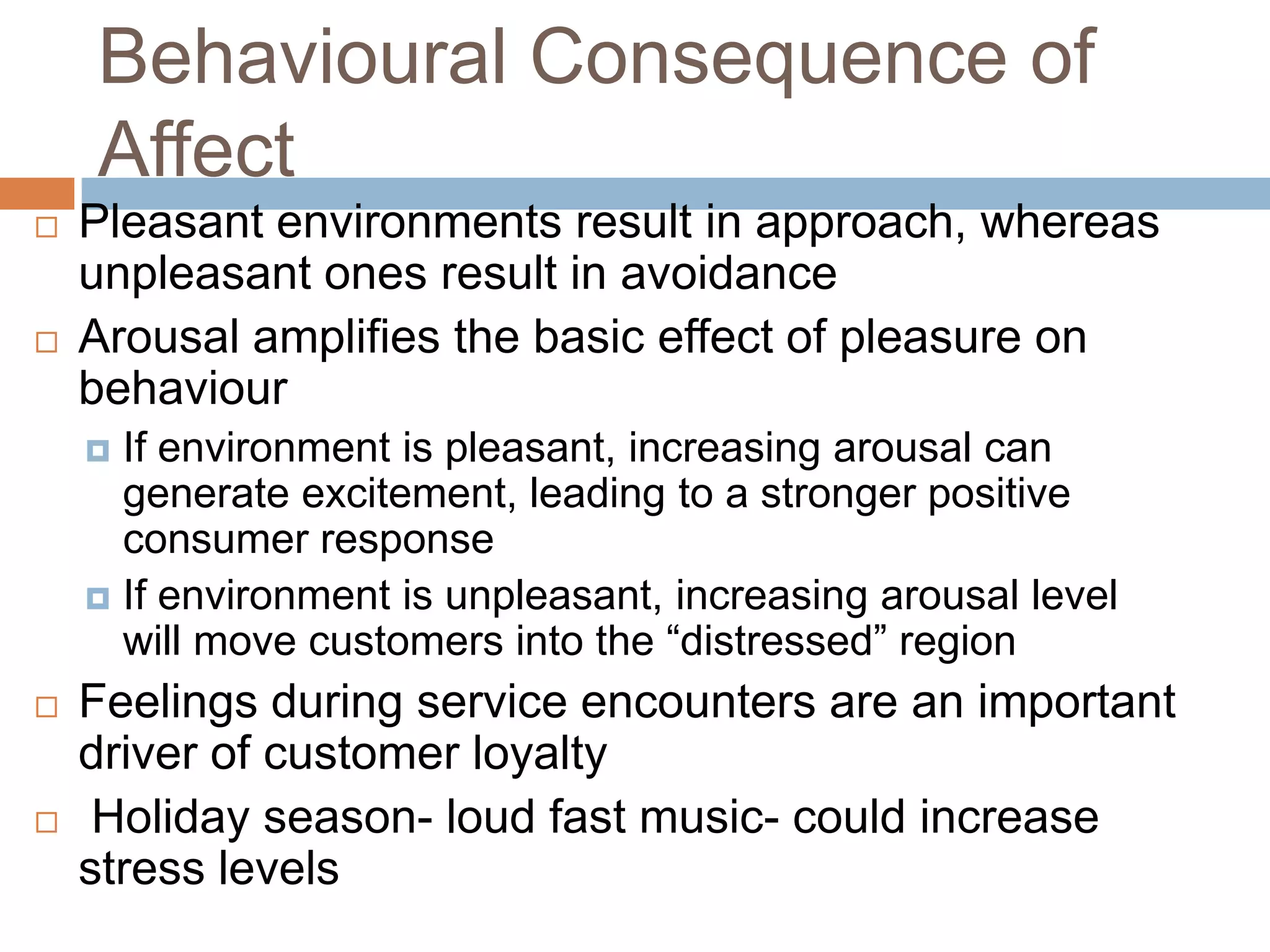 Behavioural Consequence of
Affect
 Pleasant environments result in approach, whereas
unpleasant ones result in avoidance
 Arousal amplifies the basic effect of pleasure on
behaviour
 If environment is pleasant, increasing arousal can
generate excitement, leading to a stronger positive
consumer response
 If environment is unpleasant, increasing arousal level
will move customers into the ―distressed‖ region
 Feelings during service encounters are an important
driver of customer loyalty
 Holiday season- loud fast music- could increase
stress levels
 