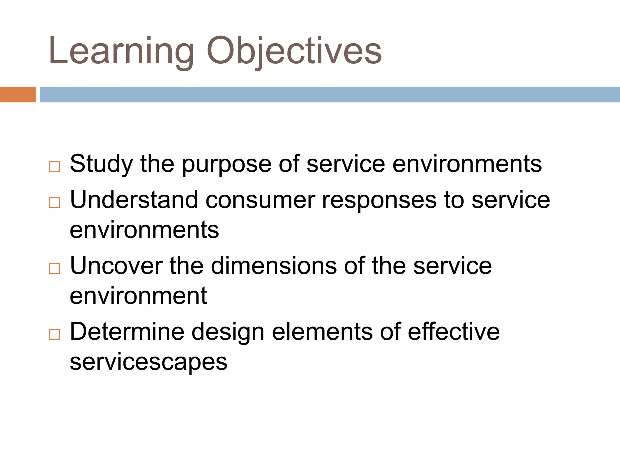 Learning Objectives
 Study the purpose of service environments
 Understand consumer responses to service
environments
 Uncover the dimensions of the service
environment
 Determine design elements of effective
servicescapes
 
