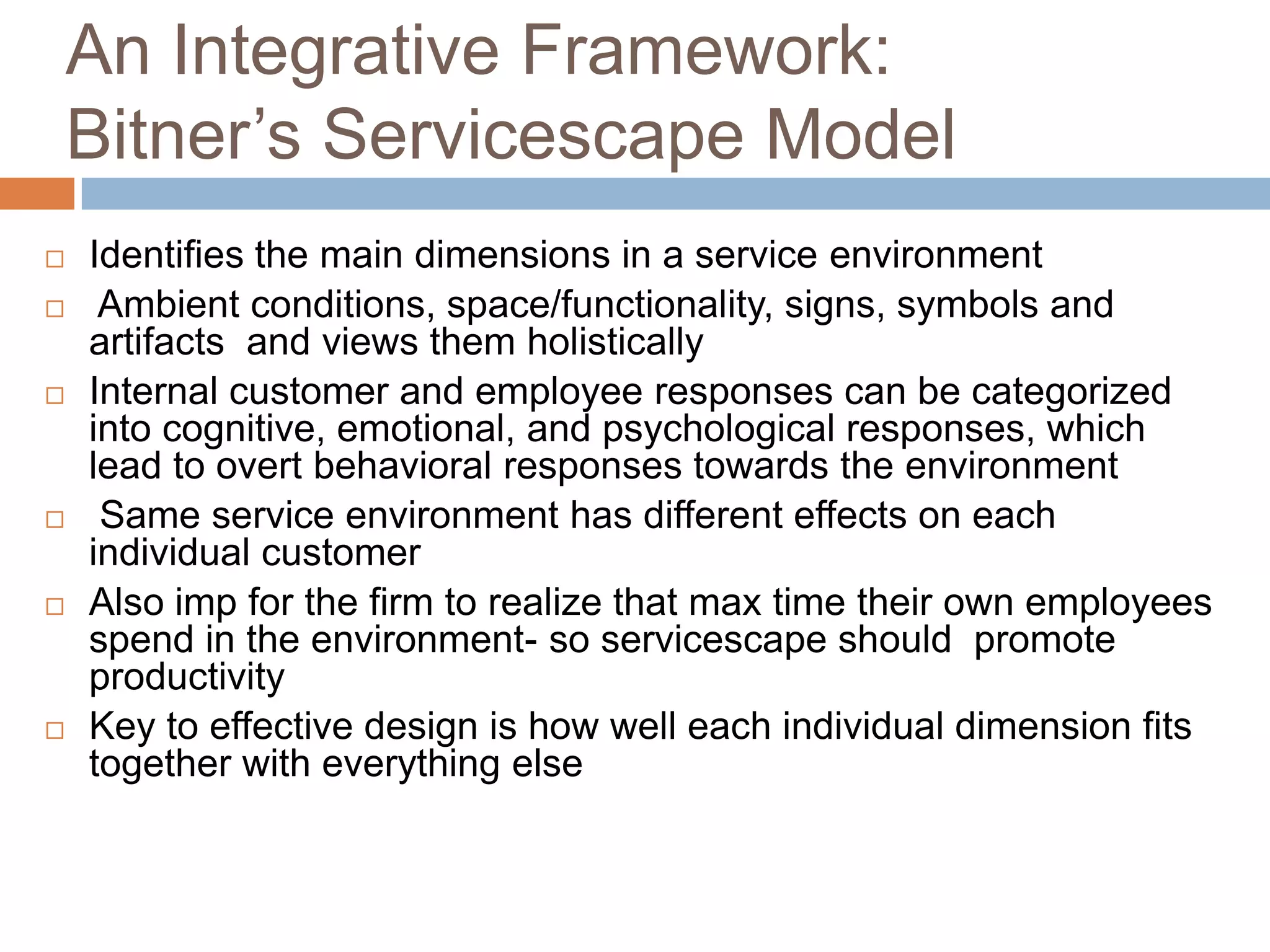 An Integrative Framework:
Bitner’s Servicescape Model
 Identifies the main dimensions in a service environment
 Ambient conditions, space/functionality, signs, symbols and
artifacts and views them holistically
 Internal customer and employee responses can be categorized
into cognitive, emotional, and psychological responses, which
lead to overt behavioral responses towards the environment
 Same service environment has different effects on each
individual customer
 Also imp for the firm to realize that max time their own employees
spend in the environment- so servicescape should promote
productivity
 Key to effective design is how well each individual dimension fits
together with everything else
 