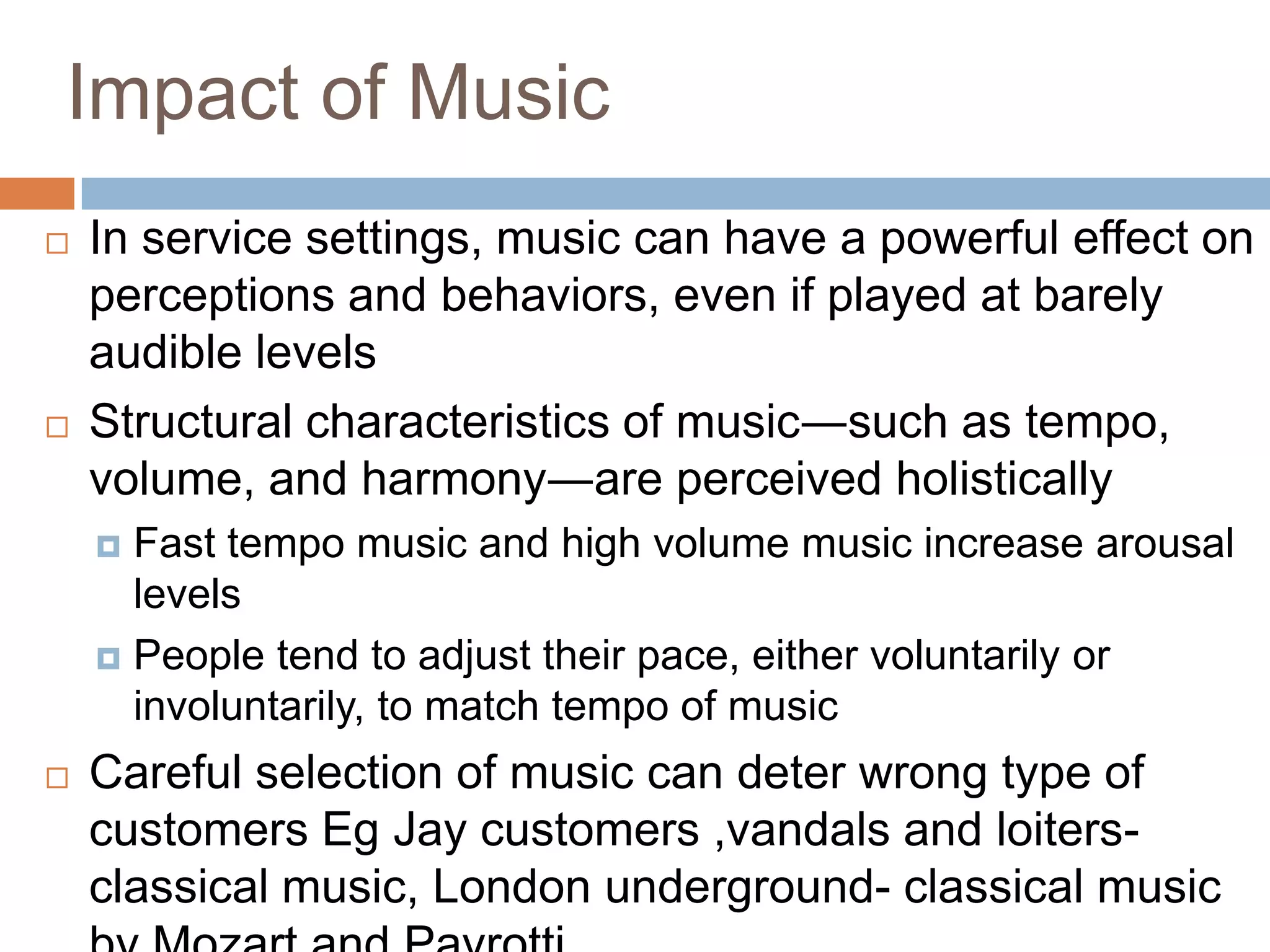 Impact of Music
 In service settings, music can have a powerful effect on
perceptions and behaviors, even if played at barely
audible levels
 Structural characteristics of music―such as tempo,
volume, and harmony―are perceived holistically
 Fast tempo music and high volume music increase arousal
levels
 People tend to adjust their pace, either voluntarily or
involuntarily, to match tempo of music
 Careful selection of music can deter wrong type of
customers Eg Jay customers ,vandals and loiters-
classical music, London underground- classical music
 