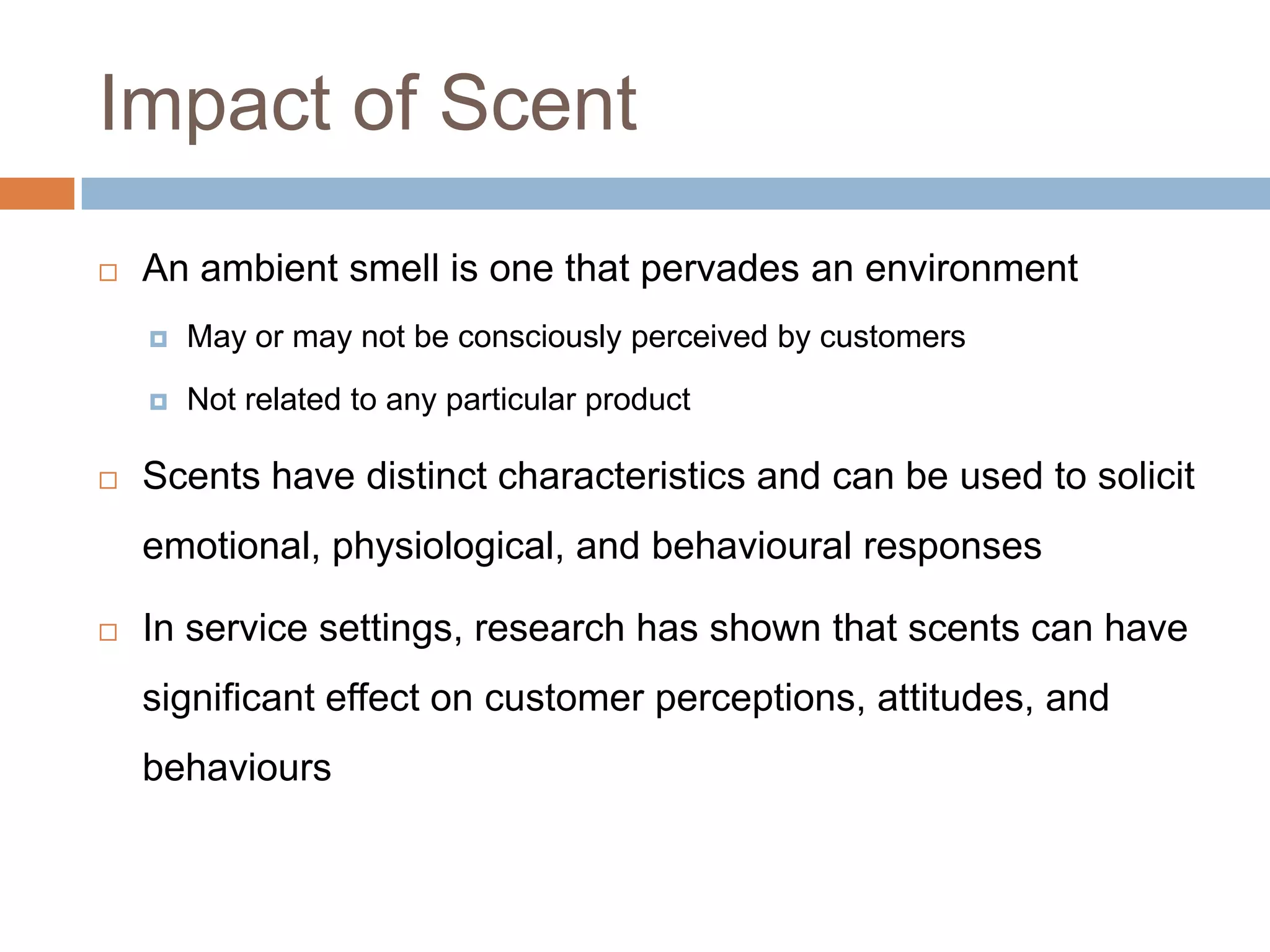 Impact of Scent
 An ambient smell is one that pervades an environment
 May or may not be consciously perceived by customers
 Not related to any particular product
 Scents have distinct characteristics and can be used to solicit
emotional, physiological, and behavioural responses
 In service settings, research has shown that scents can have
significant effect on customer perceptions, attitudes, and
behaviours
 