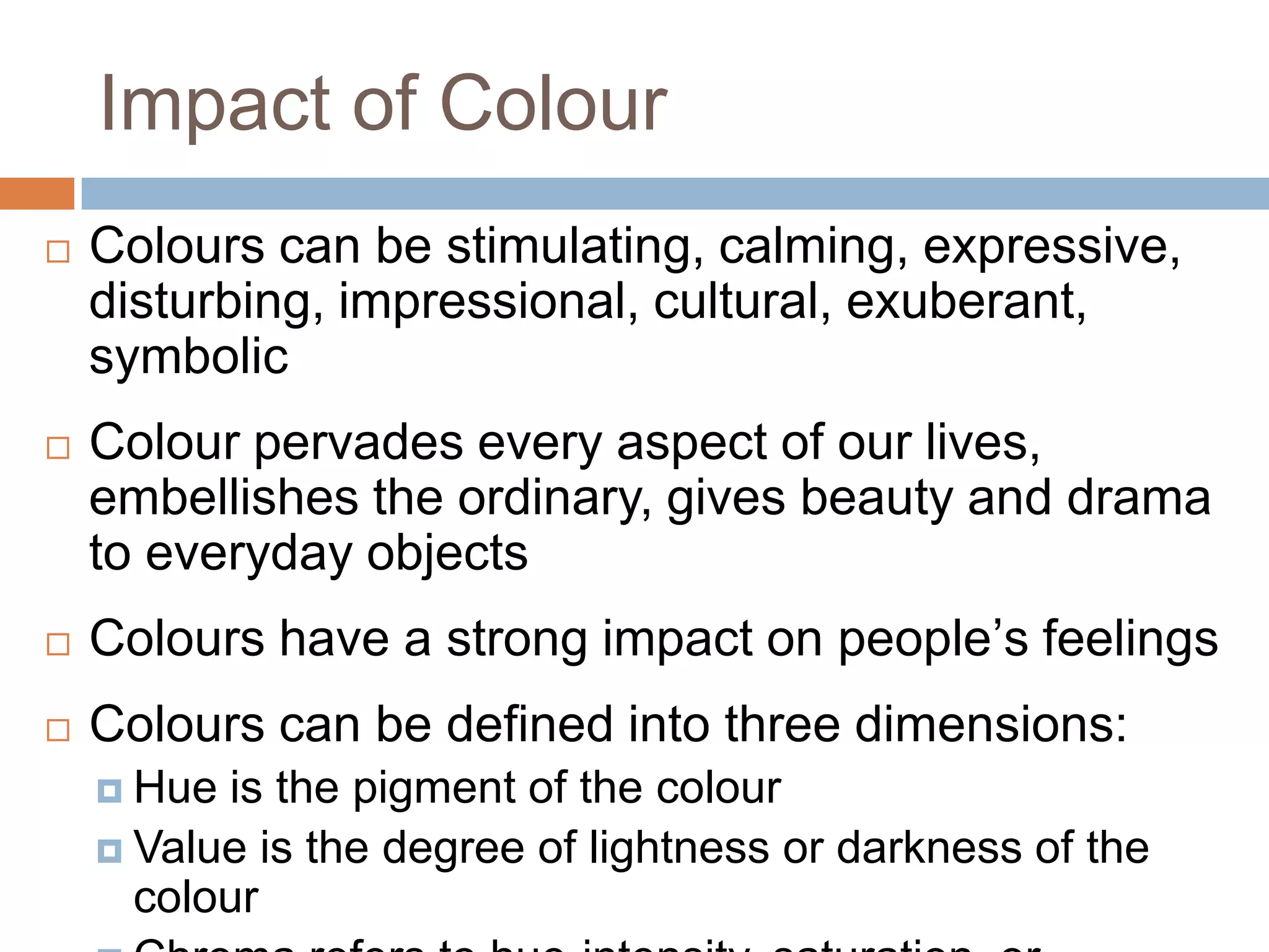 Impact of Colour
 Colours can be stimulating, calming, expressive,
disturbing, impressional, cultural, exuberant,
symbolic
 Colour pervades every aspect of our lives,
embellishes the ordinary, gives beauty and drama
to everyday objects
 Colours have a strong impact on people’s feelings
 Colours can be defined into three dimensions:
 Hue is the pigment of the colour
 Value is the degree of lightness or darkness of the
colour
 