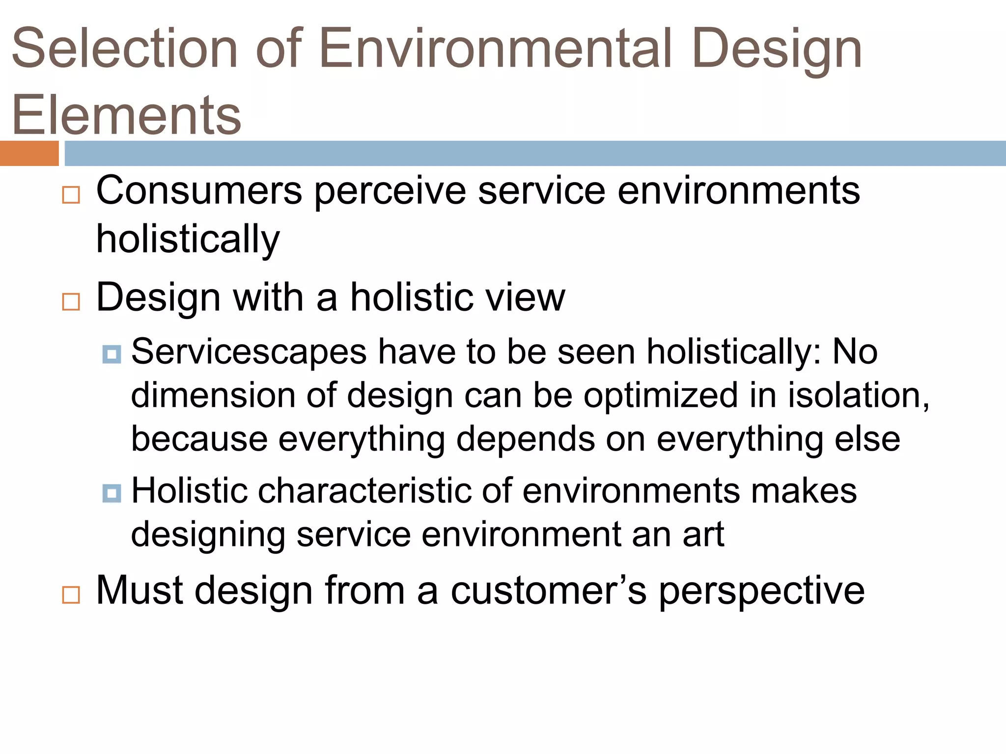 Selection of Environmental Design
Elements
 Consumers perceive service environments
holistically
 Design with a holistic view
 Servicescapes have to be seen holistically: No
dimension of design can be optimized in isolation,
because everything depends on everything else
 Holistic characteristic of environments makes
designing service environment an art
 Must design from a customer’s perspective
 