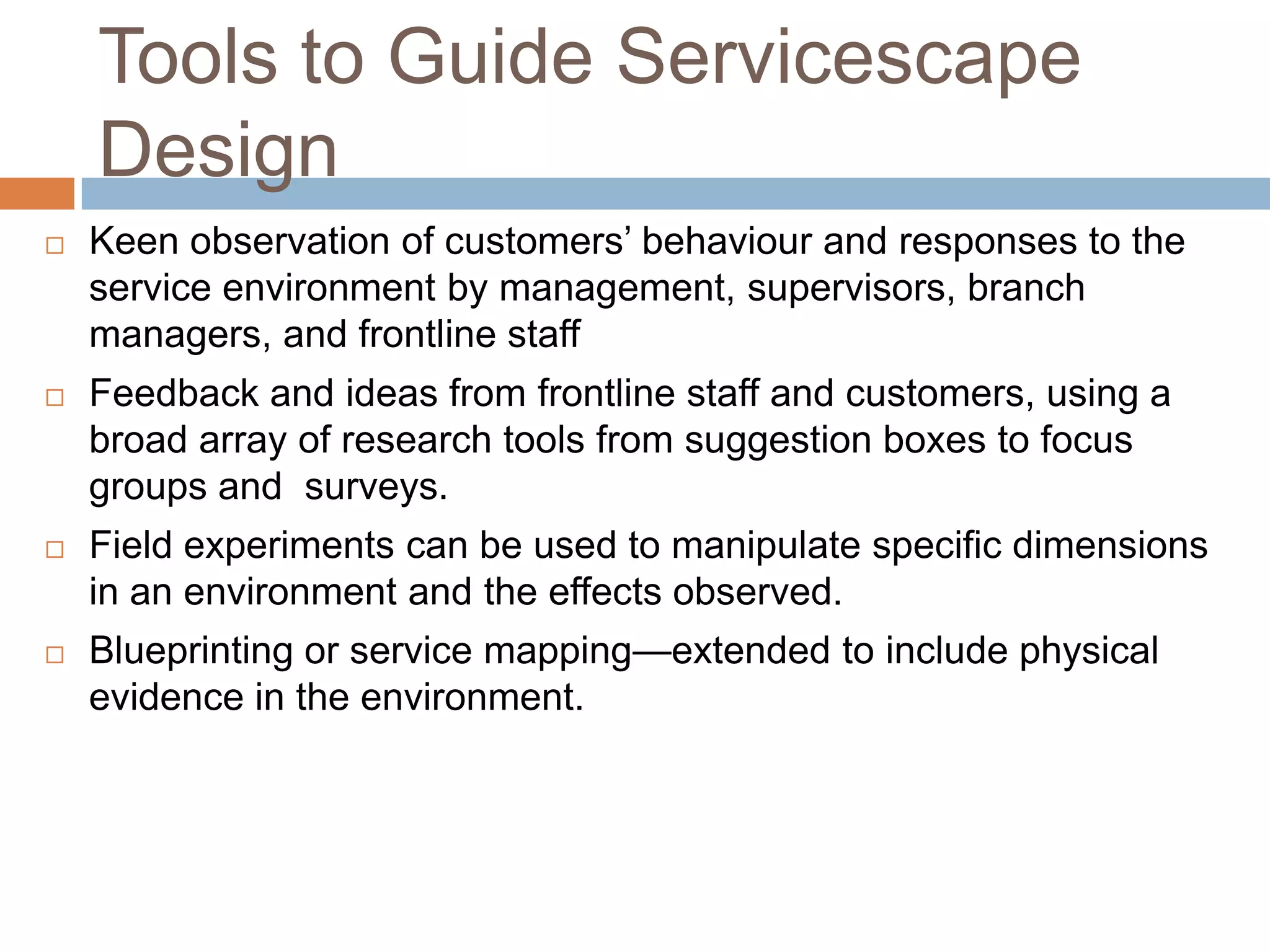 Tools to Guide Servicescape
Design
 Keen observation of customers’ behaviour and responses to the
service environment by management, supervisors, branch
managers, and frontline staff
 Feedback and ideas from frontline staff and customers, using a
broad array of research tools from suggestion boxes to focus
groups and surveys.
 Field experiments can be used to manipulate specific dimensions
in an environment and the effects observed.
 Blueprinting or service mapping—extended to include physical
evidence in the environment.
 