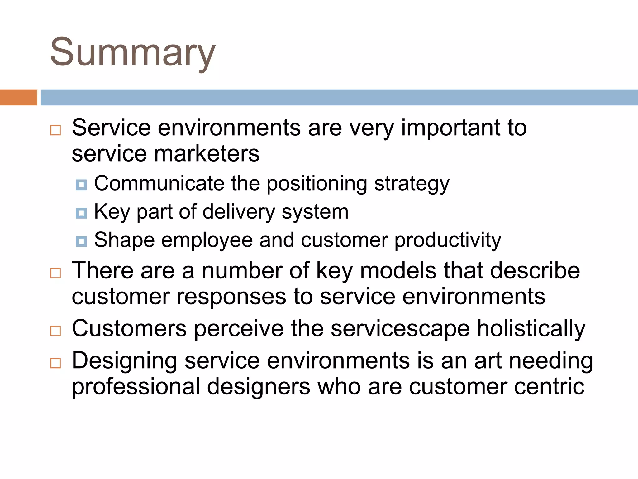 Summary
 Service environments are very important to
service marketers
 Communicate the positioning strategy
 Key part of delivery system
 Shape employee and customer productivity
 There are a number of key models that describe
customer responses to service environments
 Customers perceive the servicescape holistically
 Designing service environments is an art needing
professional designers who are customer centric
 