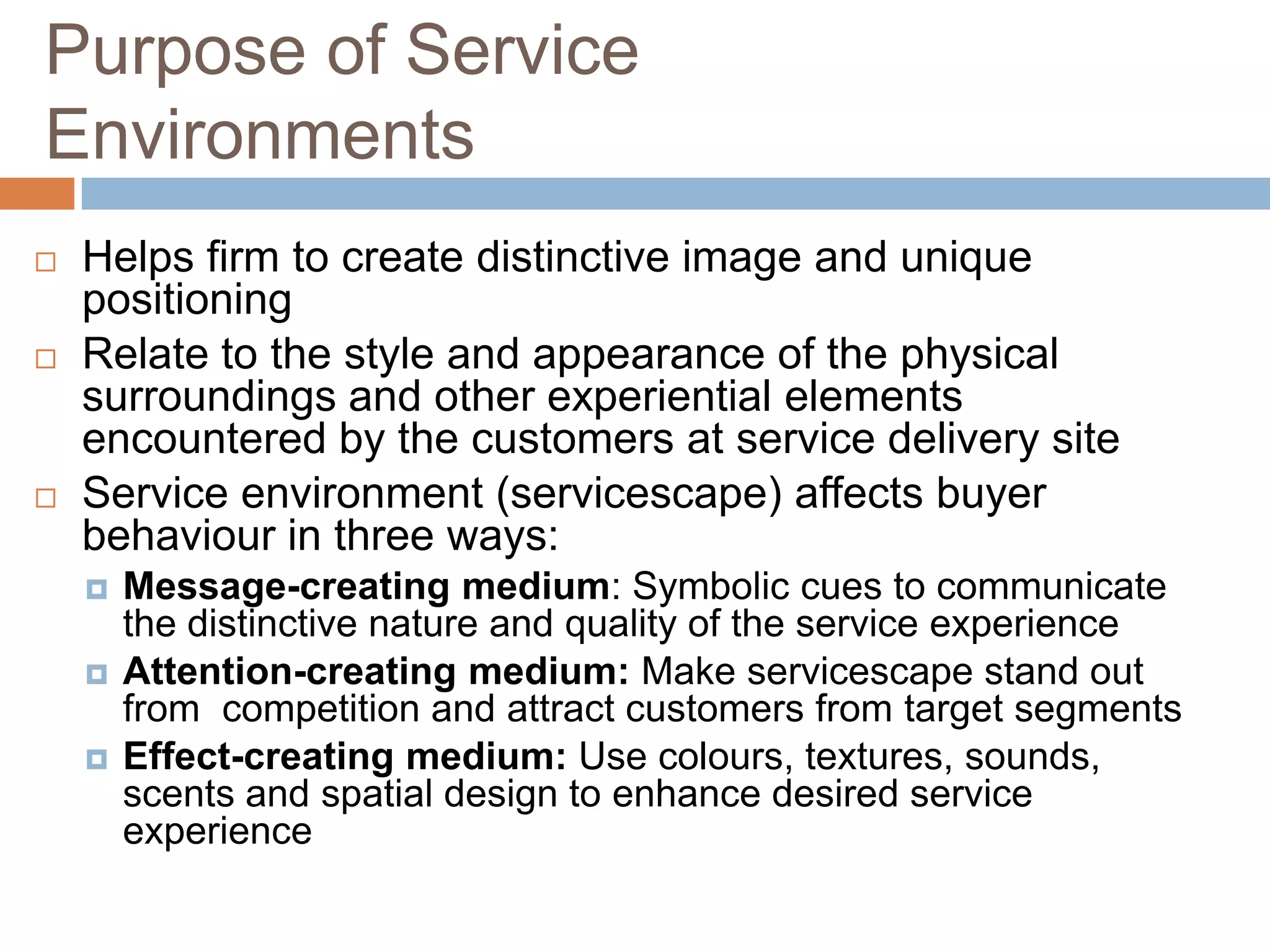 Purpose of Service
Environments
 Helps firm to create distinctive image and unique
positioning
 Relate to the style and appearance of the physical
surroundings and other experiential elements
encountered by the customers at service delivery site
 Service environment (servicescape) affects buyer
behaviour in three ways:
 Message-creating medium: Symbolic cues to communicate
the distinctive nature and quality of the service experience
 Attention-creating medium: Make servicescape stand out
from competition and attract customers from target segments
 Effect-creating medium: Use colours, textures, sounds,
scents and spatial design to enhance desired service
experience
 