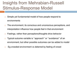 Insights from Mehrabian-Russell
Stimulus-Response Model
 Simple yet fundamental model of how people respond to
environments
 The environment, its conscious and unconscious perceptions, and
interpretation influence how people feel in that environment
 Feelings, rather than perceptions/thoughts drive behavior
 Typical outcome variable is “approach” or “avoidance” of an
environment, but other possible outcomes can be added to model
 Eg crowded environment vs deterred by feeling of crowd
 