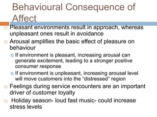 Behavioural Consequence of
Affect
 Pleasant environments result in approach, whereas
unpleasant ones result in avoidance
 Arousal amplifies the basic effect of pleasure on
behaviour
 If environment is pleasant, increasing arousal can
generate excitement, leading to a stronger positive
consumer response
 If environment is unpleasant, increasing arousal level
will move customers into the ―distressed‖ region
 Feelings during service encounters are an important
driver of customer loyalty
 Holiday season- loud fast music- could increase
stress levels
 