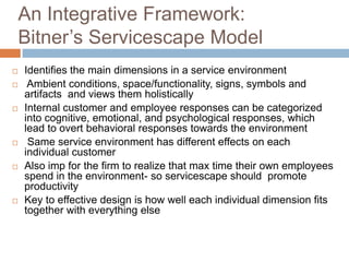 An Integrative Framework:
Bitner’s Servicescape Model
 Identifies the main dimensions in a service environment
 Ambient conditions, space/functionality, signs, symbols and
artifacts and views them holistically
 Internal customer and employee responses can be categorized
into cognitive, emotional, and psychological responses, which
lead to overt behavioral responses towards the environment
 Same service environment has different effects on each
individual customer
 Also imp for the firm to realize that max time their own employees
spend in the environment- so servicescape should promote
productivity
 Key to effective design is how well each individual dimension fits
together with everything else
 