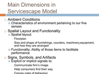 Main Dimensions in
Servicescape Model
 Ambient Conditions
 Characteristics of environment pertaining to our five
senses
 Spatial Layout and Functionality
 Spatial layout:
- Floorplan
- Size and shape of furnishings, counters, machinery,equipment,
and how they are arranged
 Functionality: Ability of those items to facilitate
performance
 Signs, Symbols, and Artifacts
 Explicit or implicit signals to:
- Communicate firm’s image
- Help consumers find their way
 