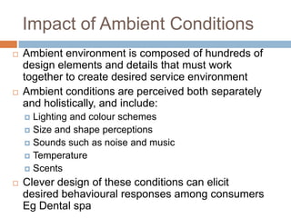 Impact of Ambient Conditions
 Ambient environment is composed of hundreds of
design elements and details that must work
together to create desired service environment
 Ambient conditions are perceived both separately
and holistically, and include:
 Lighting and colour schemes
 Size and shape perceptions
 Sounds such as noise and music
 Temperature
 Scents
 Clever design of these conditions can elicit
desired behavioural responses among consumers
Eg Dental spa
 
