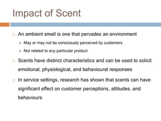 Impact of Scent
 An ambient smell is one that pervades an environment
 May or may not be consciously perceived by customers
 Not related to any particular product
 Scents have distinct characteristics and can be used to solicit
emotional, physiological, and behavioural responses
 In service settings, research has shown that scents can have
significant effect on customer perceptions, attitudes, and
behaviours
 