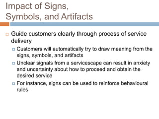 Impact of Signs,
Symbols, and Artifacts
 Guide customers clearly through process of service
delivery
 Customers will automatically try to draw meaning from the
signs, symbols, and artifacts
 Unclear signals from a servicescape can result in anxiety
and uncertainty about how to proceed and obtain the
desired service
 For instance, signs can be used to reinforce behavioural
rules
 