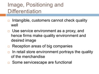 Image, Positioning and
Differentiation
 Intangible, customers cannot check quality
well
 Use service environment as a proxy, and
hence firms make quality environment and
desired image
 Reception areas of big companies
 In retail store environment portrays the quality
of the merchandise
 Some servicescape are functional
 