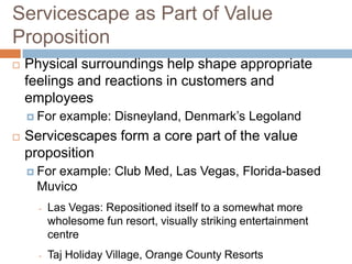 Servicescape as Part of Value
Proposition
 Physical surroundings help shape appropriate
feelings and reactions in customers and
employees
 For example: Disneyland, Denmark’s Legoland
 Servicescapes form a core part of the value
proposition
 For example: Club Med, Las Vegas, Florida-based
Muvico
- Las Vegas: Repositioned itself to a somewhat more
wholesome fun resort, visually striking entertainment
centre
- Taj Holiday Village, Orange County Resorts
 