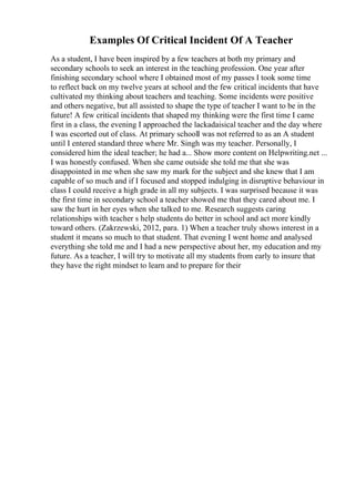 Examples Of Critical Incident Of A Teacher
As a student, I have been inspired by a few teachers at both my primary and
secondary schools to seek an interest in the teaching profession. One year after
finishing secondary school where I obtained most of my passes I took some time
to reflect back on my twelve years at school and the few critical incidents that have
cultivated my thinking about teachers and teaching. Some incidents were positive
and others negative, but all assisted to shape the type of teacher I want to be in the
future! A few critical incidents that shaped my thinking were the first time I came
first in a class, the evening I approached the lackadaisical teacher and the day where
I was escorted out of class. At primary schoolI was not referred to as an A student
until I entered standard three where Mr. Singh was my teacher. Personally, I
considered him the ideal teacher; he had a... Show more content on Helpwriting.net ...
I was honestly confused. When she came outside she told me that she was
disappointed in me when she saw my mark for the subject and she knew that I am
capable of so much and if I focused and stopped indulging in disruptive behaviour in
class I could receive a high grade in all my subjects. I was surprised because it was
the first time in secondary school a teacher showed me that they cared about me. I
saw the hurt in her eyes when she talked to me. Research suggests caring
relationships with teacher s help students do better in school and act more kindly
toward others. (Zakrzewski, 2012, para. 1) When a teacher truly shows interest in a
student it means so much to that student. That evening I went home and analysed
everything she told me and I had a new perspective about her, my education and my
future. As a teacher, I will try to motivate all my students from early to insure that
they have the right mindset to learn and to prepare for their
 
