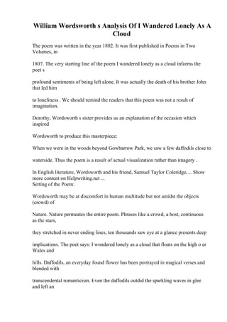 William Wordsworth s Analysis Of I Wandered Lonely As A
Cloud
The poem was written in the year 1802. It was first published in Poems in Two
Volumes, in
1807. The very starting line of the poem I wandered lonely as a cloud informs the
poet s
profound sentiments of being left alone. It was actually the death of his brother John
that led him
to loneliness . We should remind the readers that this poem was not a result of
imagination.
Dorothy, Wordsworth s sister provides us an explanation of the occasion which
inspired
Wordsworth to produce this masterpiece:
When we were in the woods beyond Gowbarrow Park, we saw a few daffodils close to
waterside. Thus the poem is a result of actual visualization rather than imagery .
In English literature, Wordsworth and his friend, Samuel Taylor Coleridge,... Show
more content on Helpwriting.net ...
Setting of the Poem:
Wordsworth may be at discomfort in human multitude but not amidst the objects
(crowd) of
Nature. Nature permeates the entire poem. Phrases like a crowd, a host, continuous
as the stars,
they stretched in never ending lines, ten thousands saw eye at a glance presents deep
implications. The poet says: I wondered lonely as a cloud that floats on the high o er
Wales and
hills. Daffodils, an everyday found flower has been portrayed in magical verses and
blended with
transcendental romanticism. Even the daffodils outdid the sparkling waves in glee
and left an
 