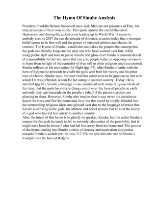 The Hymn Of Sinuhe Analysis
President Franklin Delano Roosevelt once said, Men are not prisoners of Fate, but
only prisoners of their own minds. This quote around the end of the Great
Depression and during the global crisis leading up to World War II seems to
embody even in 2017 the can do attitude of America, a nation today that s strongest
belief seems to be free will and the power of personal opinion and choice. In
contrast, The Hymn of Sinuhe , establishes and takes for granted the concept that
the gods and thereby kings are the only one who have control over fate, while
using poetic style and tone to praise Sinuhe and gloss over Sinuhe s constant denial
of responsibility for his decisions that can give people today an opposing viewpoint
to learn from in light of the centrality of free will in other religions and time periods.
Sinuhe reflects on his motivation for flight (pg. 67), after Sinuhe s battle with the
hero of Retjenu he proceeds to credit the gods with both his victory and his prior
loss of a home. Sinuhe says, For now God has acted so as to be gracious to one with
whom He was offended, whom He led astray to another country. Today, He is
satisfied (pg.67). Sinuhe s message is one consistent with many religious ideals of
the time, that the gods have overarching control over the lives of people on earth
and only they can intercede on the people s behalf if the person s actions are
pleasing to them. However, Sinuhe also implies that it was never his decision to
desert the army and flee his homeland. In a line that could be simply blended into
the surrounding religious ideas and glossed over due to the language of praise that
Sinuhe is offering to the gods, his attitude and belief remain that he is at the mercy
of a god who has led him astray to another country .
Also, the intent of this hymn is to glorify its speaker, Sinuhe, but the under Sinuhe s
respect for the gods he tends to fail to not only take notice of the possibility that it
might have been he himself who had led him away from his homeland. The portion
of the hymn leading into Sinuhe s crisis of identity and motivation also points
towards Sinuhe s worldview. In lines 237 256 the epic tells the tale of Sinuhe s
triumph over the hero of Retjenu
 