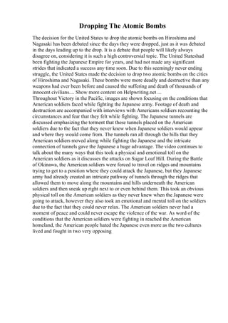 Dropping The Atomic Bombs
The decision for the United States to drop the atomic bombs on Hiroshima and
Nagasaki has been debated since the days they were dropped, just as it was debated
in the days leading up to the drop. It is a debate that people will likely always
disagree on, considering it is such a high controversial topic. The United Stateshad
been fighting the Japanese Empire for years, and had not made any significant
strides that indicated a success any time soon. Due to this seemingly never ending
struggle, the United States made the decision to drop two atomic bombs on the cities
of Hiroshima and Nagasaki. These bombs were more deadly and destructive than any
weapons had ever been before and caused the suffering and death of thousands of
innocent civilians.... Show more content on Helpwriting.net ...
Throughout Victory in the Pacific, images are shown focusing on the conditions that
American soldiers faced while fighting the Japanese army. Footage of death and
destruction are accompanied with interviews with Americans soldiers recounting the
circumstances and fear that they felt while fighting. The Japanese tunnels are
discussed emphasizing the torment that these tunnels placed on the American
soldiers due to the fact that they never knew when Japanese soldiers would appear
and where they would come from. The tunnels ran all through the hills that they
American soldiers moved along while fighting the Japanese and the intricate
connection of tunnels gave the Japanese a huge advantage. The video continues to
talk about the many ways that this took a physical and emotional toll on the
American soldiers as it discusses the attacks on Sugar Loaf Hill. During the Battle
of Okinawa, the American soldiers were forced to travel on ridges and mountains
trying to get to a position where they could attack the Japanese, but they Japanese
army had already created an intricate pathway of tunnels through the ridges that
allowed them to move along the mountains and hills underneath the American
soldiers and then sneak up right next to or even behind them. This took an obvious
physical toll on the American soldiers as they never knew when the Japanese were
going to attack, however they also took an emotional and mental toll on the soldiers
due to the fact that they could never relax. The American soldiers never had a
moment of peace and could never escape the violence of the war. As word of the
conditions that the American soldiers were fighting in reached the American
homeland, the American people hated the Japanese even more as the two cultures
lived and fought in two very opposing
 