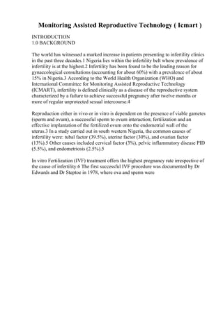 Monitoring Assisted Reproductive Technology ( Icmart )
INTRODUCTION
1.0 BACKGROUND
The world has witnessed a marked increase in patients presenting to infertility clinics
in the past three decades.1 Nigeria lies within the infertility belt where prevalence of
infertility is at the highest.2 Infertility has been found to be the leading reason for
gynaecological consultations (accounting for about 60%) with a prevalence of about
15% in Nigeria.3 According to the World Health Organization (WHO) and
International Committee for Monitoring Assisted Reproductive Technology
(ICMART), infertility is defined clinically as a disease of the reproductive system
characterized by a failure to achieve successful pregnancy after twelve months or
more of regular unprotected sexual intercourse.4
Reproduction either in vivo or in vitro is dependent on the presence of viable gametes
(sperm and ovum), a successful sperm to ovum interaction; fertilization and an
effective implantation of the fertilized ovum onto the endometrial wall of the
uterus.3 In a study carried out in south western Nigeria, the common causes of
infertility were: tubal factor (39.5%), uterine factor (30%), and ovarian factor
(13%).5 Other causes included cervical factor (3%), pelvic inflammatory disease PID
(5.5%), and endometriosis (2.5%).5
In vitro Fertilization (IVF) treatment offers the highest pregnancy rate irrespective of
the cause of infertility.6 The first successful IVF procedure was documented by Dr
Edwards and Dr Steptoe in 1978, where ova and sperm were
 