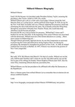 Millard Fillmore Biography
Millard Fillmore
Early Life He became vice president under President Zachary Taylor, assuming the
presidency after Taylor s death in 1850. Of a stroke.
Millard Fillmore got a job as a clerk with a local judge, Fillmore joined the Anti
Masonic Party as a young lawyer, and his political career began. In 1828, he ran for
the New York State Assembly and won, Fillmore supported the protective tariff and
eliminating the slave trade between the states. He eventually joined the Whig Party
through his association with party boss Thurlow Weed, who would later help
Abraham Lincoln become president.
Personal life He was a lawyer before his presence . Millard had 3 sisters and 5
brothers he was the 2nd child. At the beginning of his career Fillmore was associated
with the democratic. Millard received a little formal education as a young ... Show
more content on Helpwriting.net ...
Though Fillmore personally opposed slavery, he saw the Compromise as necessary
to preserving the Union and enforced its strong Fugitive Slave Act during his
presidency He attempted to strengthen his position in New York . In 1846, he helped
establish the University at Buffalo. In 1847, Fillmore was elected to the position of
New York comptroller.
Other
But sadly 1874, Mr.fillmore died March 8. He died of a stroke. Millerd was not the
only child he had 5 brothers and 3 sisters he was the 2nd oldest and he was not the
first to past of his siblings his brother Almon Hopkins Fillmore died 1830. Also his
sister Olive Armstrong Johnson died one year before him.
Millard fillmore was the last president to be affiliated with either the Democrats or
the Republicans
Here s a famous quote from millard fillmore Let us remember that revolutions do not
always establish freedom.
Links
http://www.biography.com/people/millard fillmore 9295008#entry into politics
 