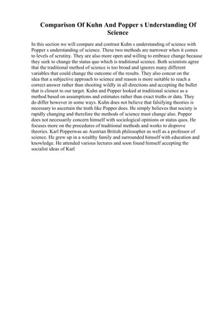 Comparison Of Kuhn And Popper s Understanding Of
Science
In this section we will compare and contrast Kuhn s understanding of science with
Popper s understanding of science. These two methods are narrower when it comes
to levels of scrutiny. They are also more open and willing to embrace change because
they seek to change the status quo which is traditional science. Both scientists agree
that the traditional method of science is too broad and ignores many different
variables that could change the outcome of the results. They also concur on the
idea that a subjective approach to science and reason is more suitable to reach a
correct answer rather than shooting wildly in all directions and accepting the bullet
that is closest to our target. Kuhn and Popper looked at traditional science as a
method based on assumptions and estimates rather than exact truths or data. They
do differ however in some ways. Kuhn does not believe that falsifying theories is
necessary to ascertain the truth like Popper does. He simply believes that society is
rapidly changing and therefore the methods of science must change also. Popper
does not necessarily concern himself with sociological opinions or status quos. He
focuses more on the procedures of traditional methods and works to disprove
theories. Karl Popperwas an Austrian British philosopher as well as a professor of
science. He grew up in a wealthy family and surrounded himself with education and
knowledge. He attended various lectures and soon found himself accepting the
socialist ideas of Karl
 