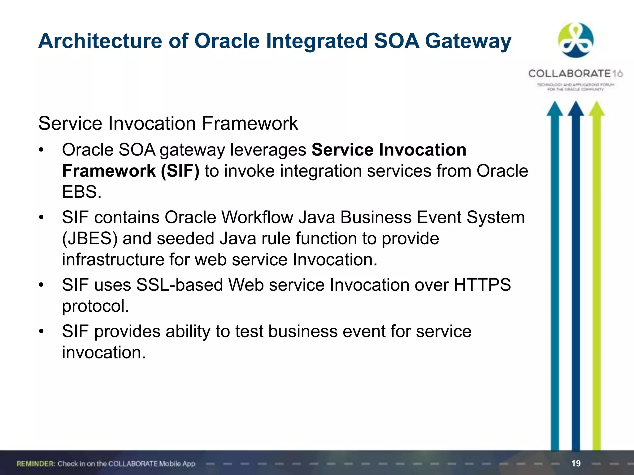 19
Architecture of Oracle Integrated SOA Gateway
Service Invocation Framework
• Oracle SOA gateway leverages Service Invocation
Framework (SIF) to invoke integration services from Oracle
EBS.
• SIF contains Oracle Workflow Java Business Event System
(JBES) and seeded Java rule function to provide
infrastructure for web service Invocation.
• SIF uses SSL-based Web service Invocation over HTTPS
protocol.
• SIF provides ability to test business event for service
invocation.
 