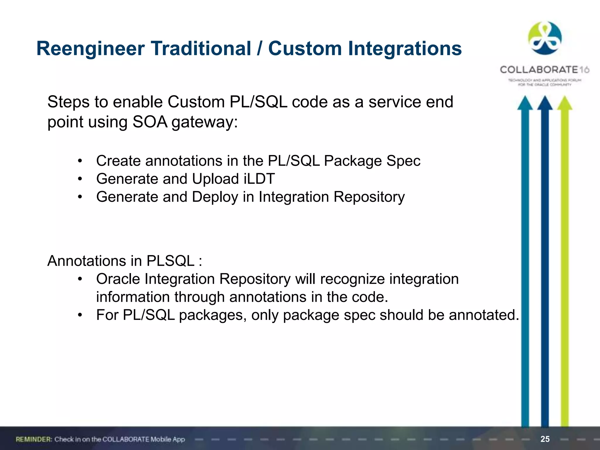 25
Reengineer Traditional / Custom Integrations
Steps to enable Custom PL/SQL code as a service end
point using SOA gateway:
• Create annotations in the PL/SQL Package Spec
• Generate and Upload iLDT
• Generate and Deploy in Integration Repository
Annotations in PLSQL :
• Oracle Integration Repository will recognize integration
information through annotations in the code.
• For PL/SQL packages, only package spec should be annotated.
 