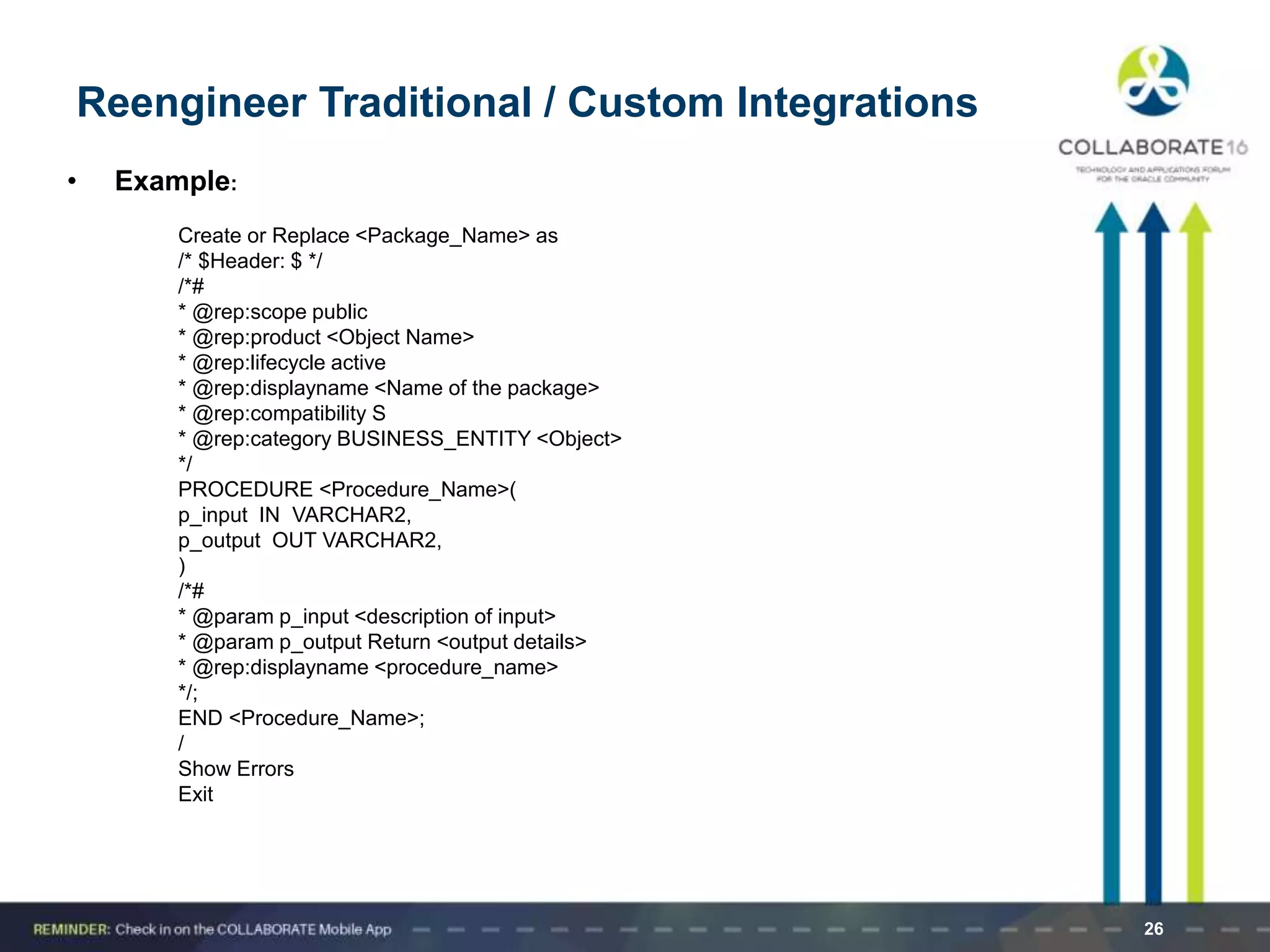 • Example:
Create or Replace <Package_Name> as
/* $Header: $ */
/*#
* @rep:scope public
* @rep:product <Object Name>
* @rep:lifecycle active
* @rep:displayname <Name of the package>
* @rep:compatibility S
* @rep:category BUSINESS_ENTITY <Object>
*/
PROCEDURE <Procedure_Name>(
p_input IN VARCHAR2,
p_output OUT VARCHAR2,
)
/*#
* @param p_input <description of input>
* @param p_output Return <output details>
* @rep:displayname <procedure_name>
*/;
END <Procedure_Name>;
/
Show Errors
Exit
26
Reengineer Traditional / Custom Integrations
 