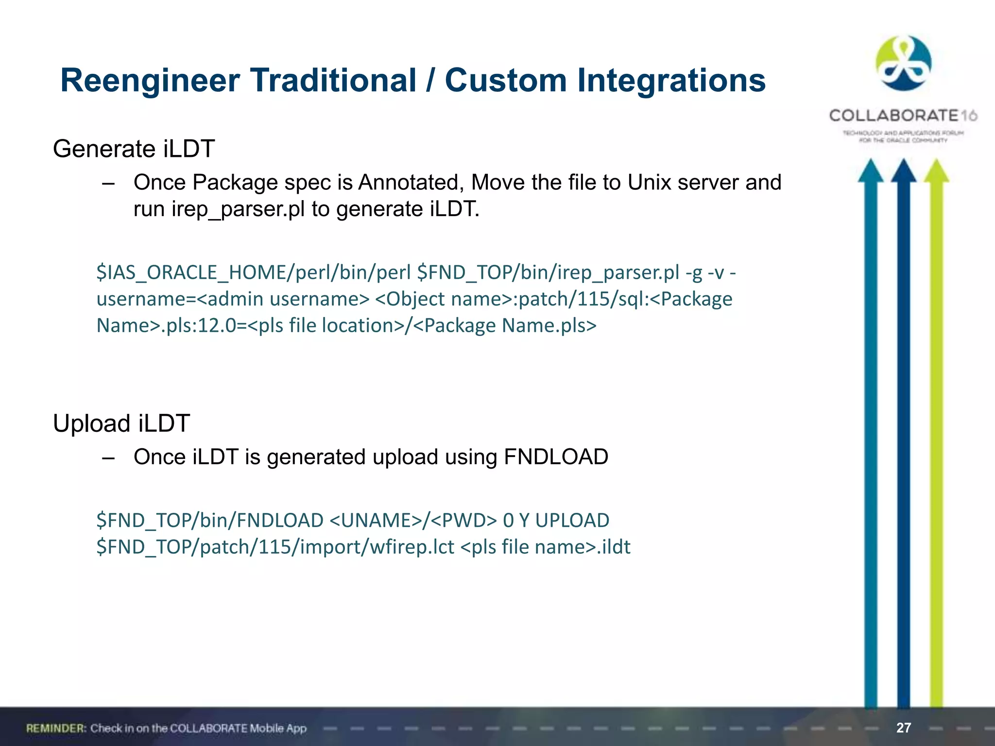 Generate iLDT
– Once Package spec is Annotated, Move the file to Unix server and
run irep_parser.pl to generate iLDT.
$IAS_ORACLE_HOME/perl/bin/perl $FND_TOP/bin/irep_parser.pl -g -v -
username=<admin username> <Object name>:patch/115/sql:<Package
Name>.pls:12.0=<pls file location>/<Package Name.pls>
Upload iLDT
– Once iLDT is generated upload using FNDLOAD
$FND_TOP/bin/FNDLOAD <UNAME>/<PWD> 0 Y UPLOAD
$FND_TOP/patch/115/import/wfirep.lct <pls file name>.ildt
27
Reengineer Traditional / Custom Integrations
 