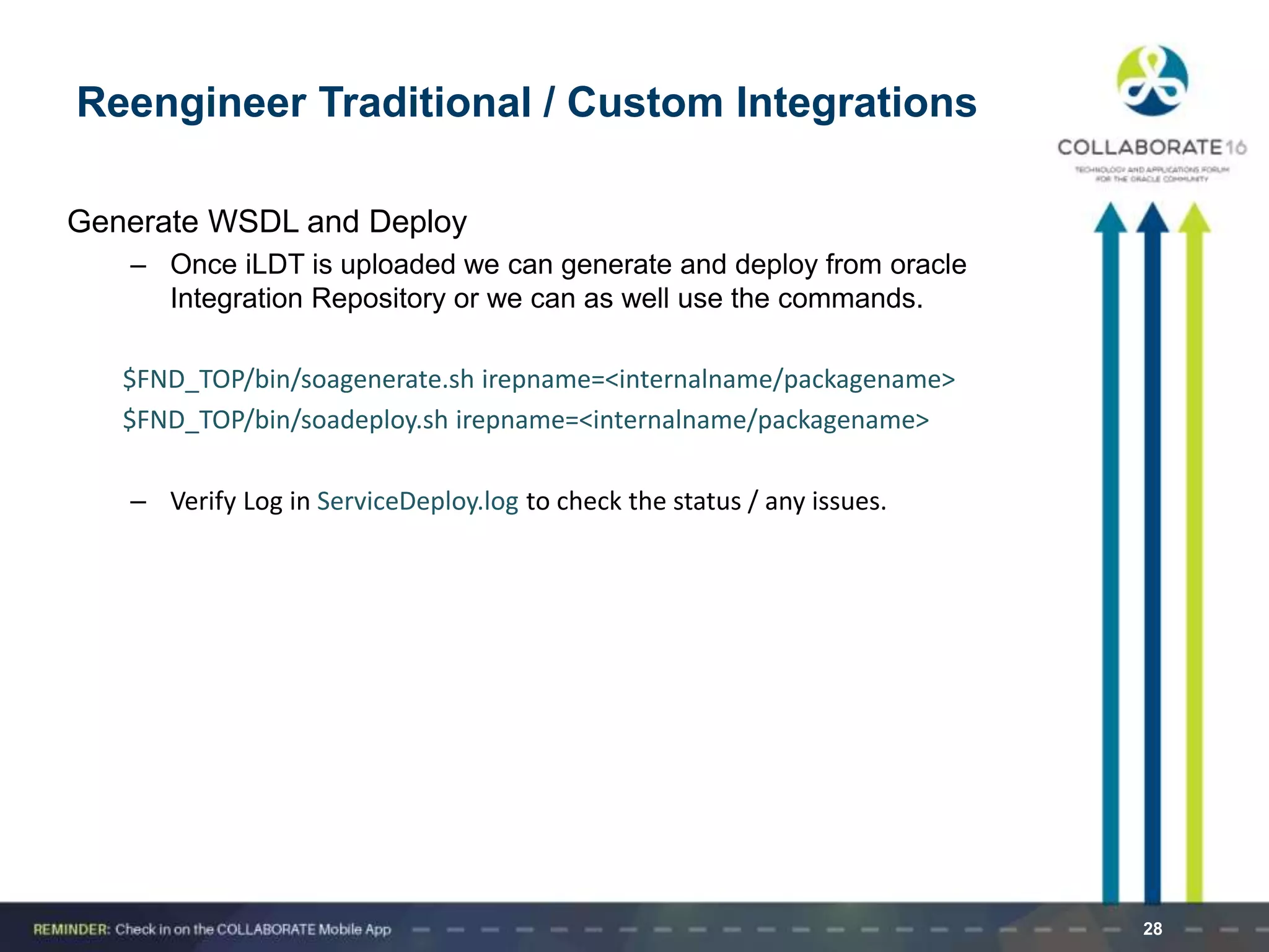 Generate WSDL and Deploy
– Once iLDT is uploaded we can generate and deploy from oracle
Integration Repository or we can as well use the commands.
$FND_TOP/bin/soagenerate.sh irepname=<internalname/packagename>
$FND_TOP/bin/soadeploy.sh irepname=<internalname/packagename>
– Verify Log in ServiceDeploy.log to check the status / any issues.
28
Reengineer Traditional / Custom Integrations
 