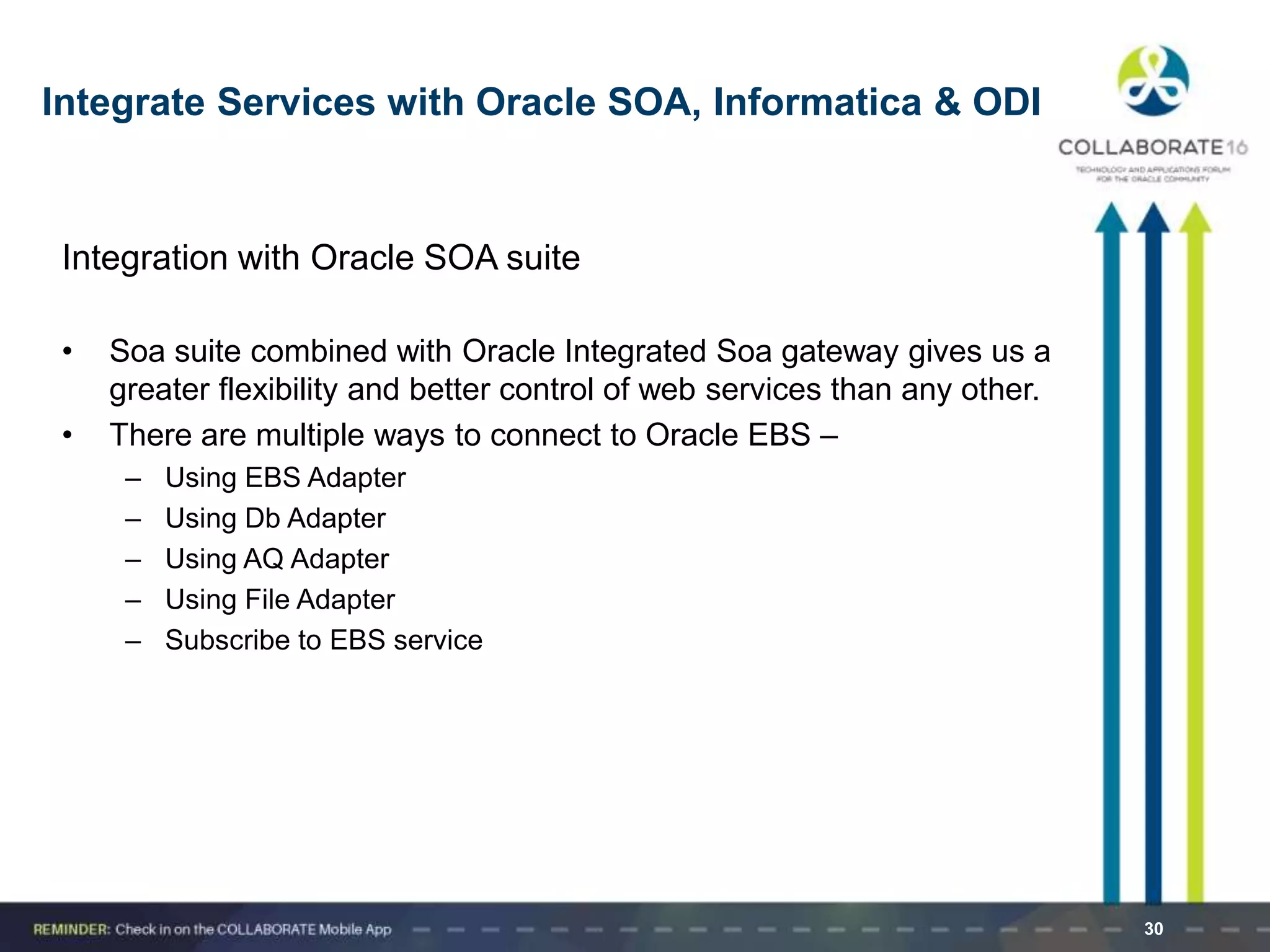 Integrate Services with Oracle SOA, Informatica & ODI
Integration with Oracle SOA suite
• Soa suite combined with Oracle Integrated Soa gateway gives us a
greater flexibility and better control of web services than any other.
• There are multiple ways to connect to Oracle EBS –
– Using EBS Adapter
– Using Db Adapter
– Using AQ Adapter
– Using File Adapter
– Subscribe to EBS service
30
 