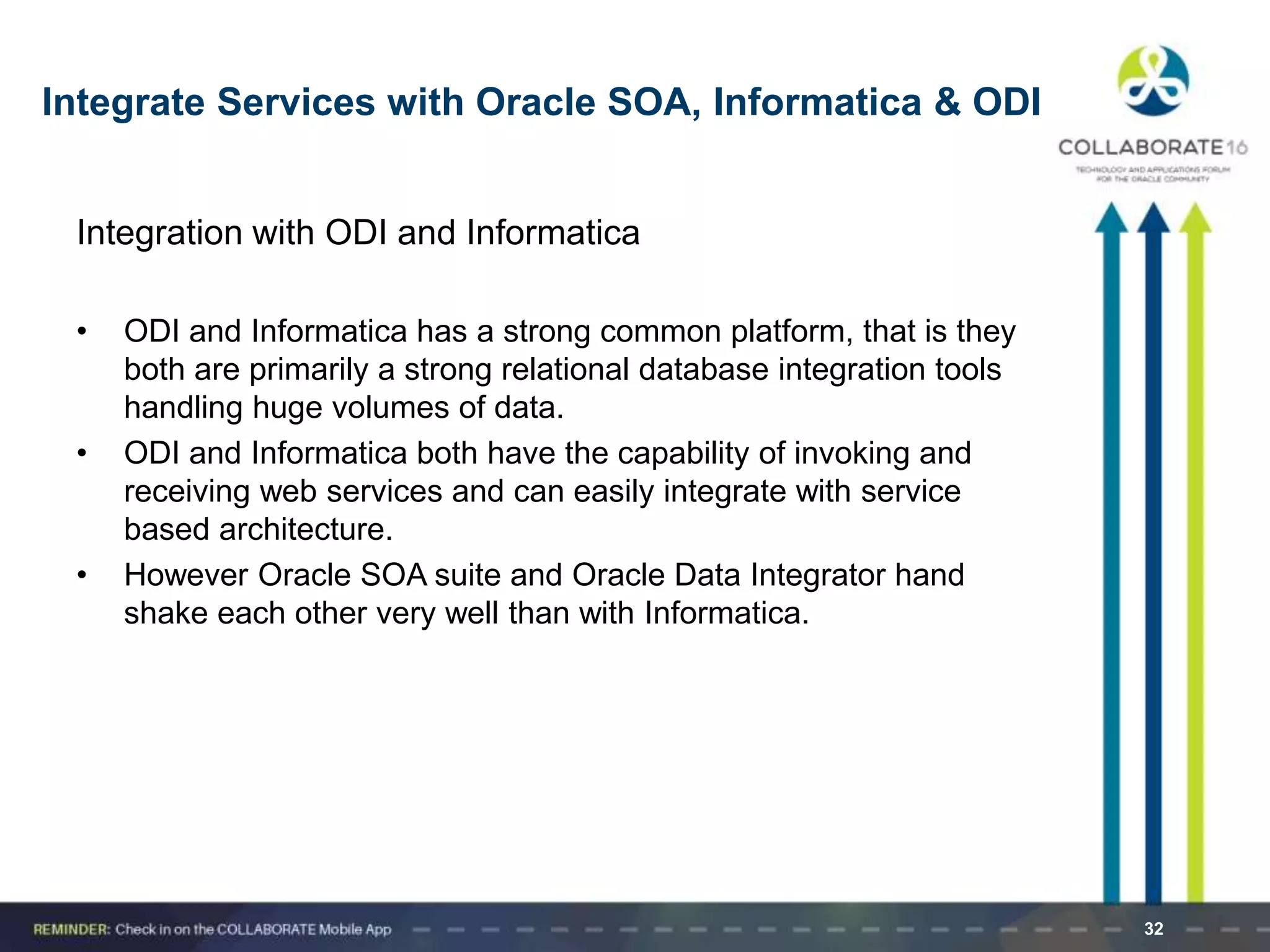 Integration with ODI and Informatica
• ODI and Informatica has a strong common platform, that is they
both are primarily a strong relational database integration tools
handling huge volumes of data.
• ODI and Informatica both have the capability of invoking and
receiving web services and can easily integrate with service
based architecture.
• However Oracle SOA suite and Oracle Data Integrator hand
shake each other very well than with Informatica.
32
Integrate Services with Oracle SOA, Informatica & ODI
 