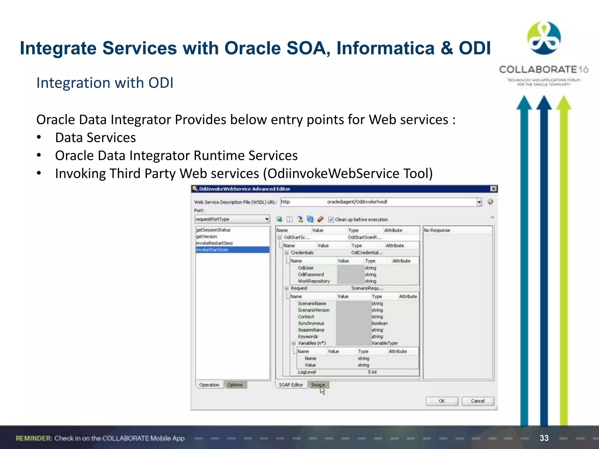 33
Integration with ODI
Oracle Data Integrator Provides below entry points for Web services :
• Data Services
• Oracle Data Integrator Runtime Services
• Invoking Third Party Web services (OdiinvokeWebService Tool)
Integrate Services with Oracle SOA, Informatica & ODI
 